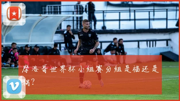 摩洛哥世界杯小组赛分组是福还是祸？