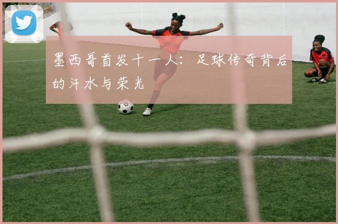 墨西哥首发十一人：足球传奇背后的汗水与荣光