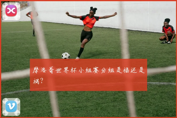摩洛哥世界杯小组赛分组是福还是祸?