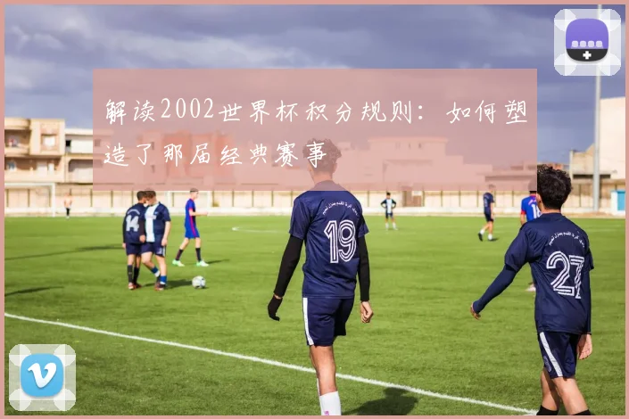 解读2002世界杯积分规则：如何塑造了那届经典赛事