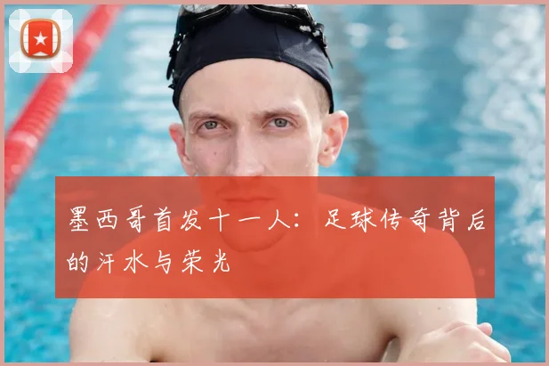 墨西哥首发十一人：足球传奇背后的汗水与荣光
