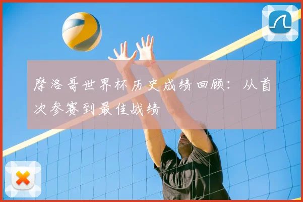 摩洛哥世界杯历史成绩回顾:从首次参赛到最佳战绩
