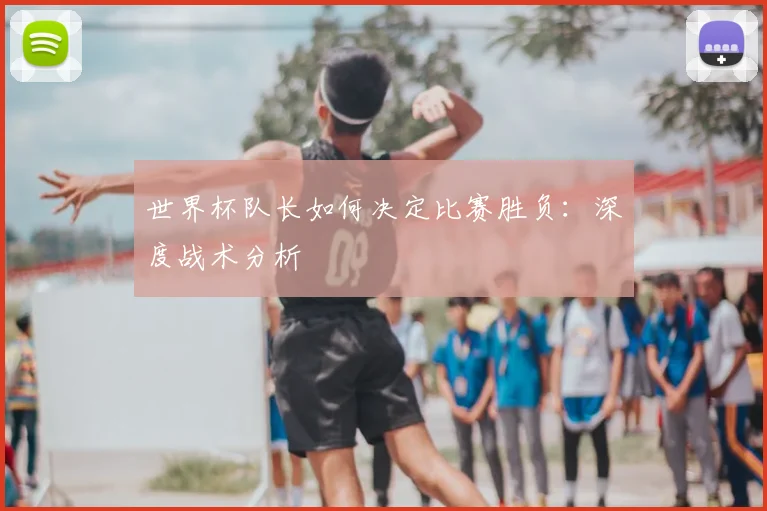 世界杯队长如何决定比赛胜负:深度战术分析