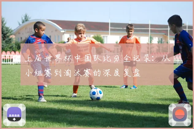 上届世界杯中国队比分全记录：从小组赛到淘汰赛的深度复盘