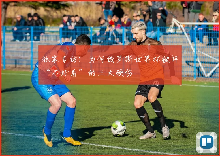 独家专访：为何俄罗斯世界杯被评“不好看”的三大硬伤